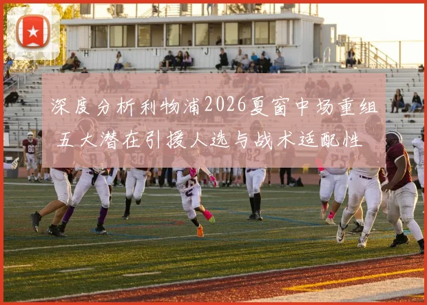 深度分析利物浦2026夏窗中场重组 五大潜在引援人选与战术适配性